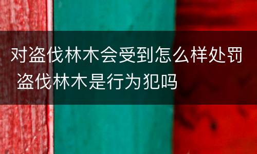 对盗伐林木会受到怎么样处罚 盗伐林木是行为犯吗