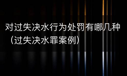 对过失决水行为处罚有哪几种（过失决水罪案例）