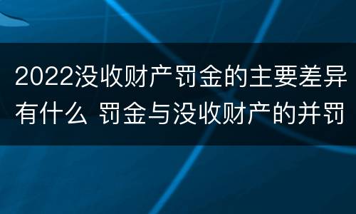 2022没收财产罚金的主要差异有什么 罚金与没收财产的并罚