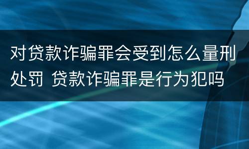 对贷款诈骗罪会受到怎么量刑处罚 贷款诈骗罪是行为犯吗