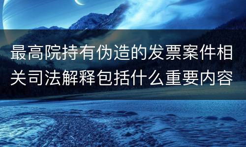 最高院持有伪造的发票案件相关司法解释包括什么重要内容