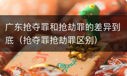 广东抢夺罪和抢劫罪的差异到底（抢夺罪抢劫罪区别）