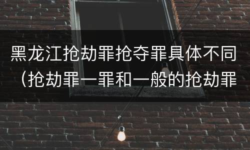 黑龙江抢劫罪抢夺罪具体不同（抢劫罪一罪和一般的抢劫罪）