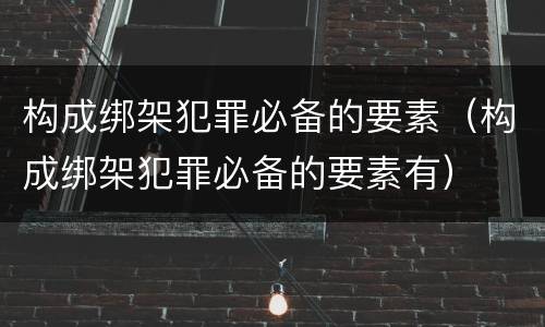 构成绑架犯罪必备的要素（构成绑架犯罪必备的要素有）