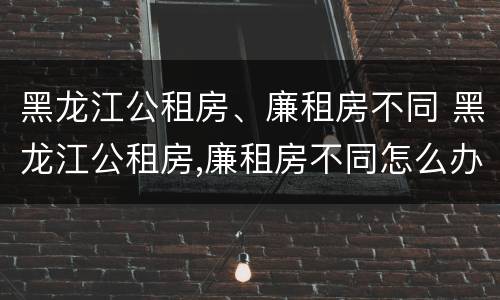 黑龙江公租房、廉租房不同 黑龙江公租房,廉租房不同怎么办