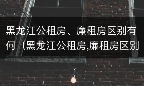 黑龙江公租房、廉租房区别有何（黑龙江公租房,廉租房区别有何不同）