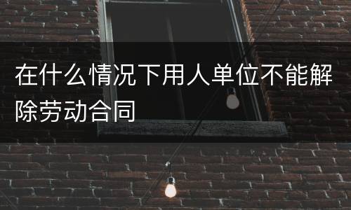 在什么情况下用人单位不能解除劳动合同