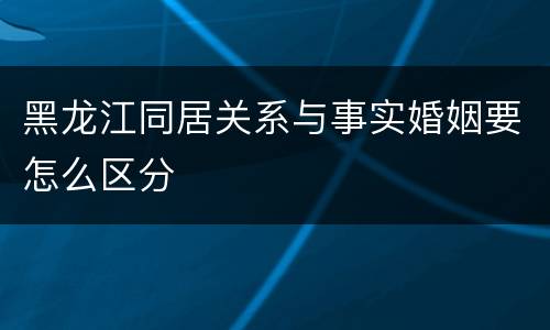 黑龙江同居关系与事实婚姻要怎么区分