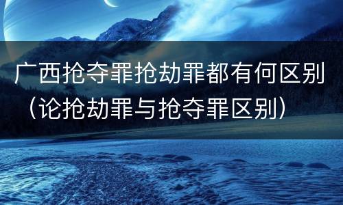 广西抢夺罪抢劫罪都有何区别（论抢劫罪与抢夺罪区别）