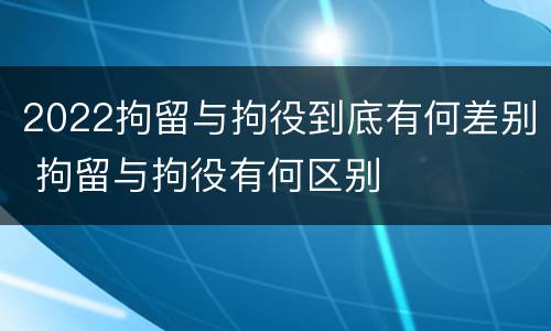 2022拘留与拘役到底有何差别 拘留与拘役有何区别