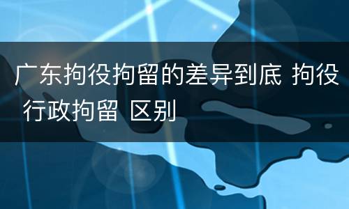 广东拘役拘留的差异到底 拘役 行政拘留 区别