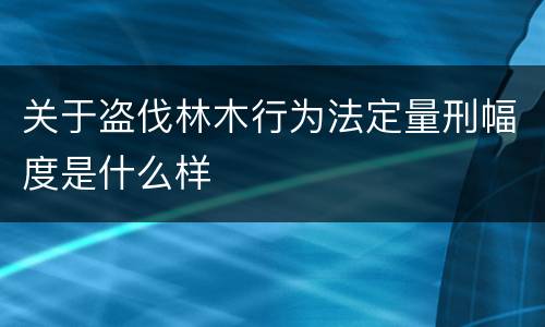 关于盗伐林木行为法定量刑幅度是什么样
