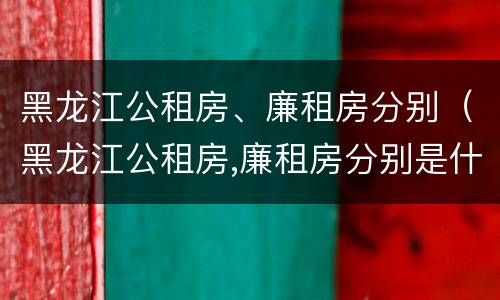 黑龙江公租房、廉租房分别（黑龙江公租房,廉租房分别是什么）