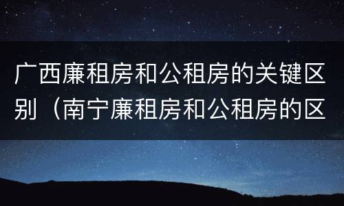 广西廉租房和公租房的关键区别（南宁廉租房和公租房的区别）