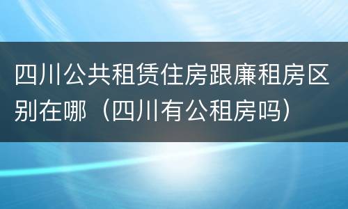 四川公共租赁住房跟廉租房区别在哪(四川有公租房吗)