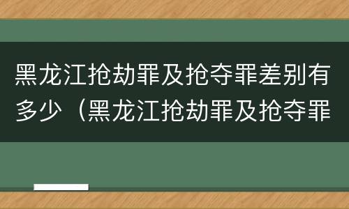 黑龙江抢劫罪及抢夺罪差别有多少（黑龙江抢劫罪及抢夺罪差别有多少年）