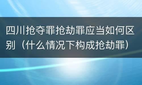 四川抢夺罪抢劫罪应当如何区别（什么情况下构成抢劫罪）