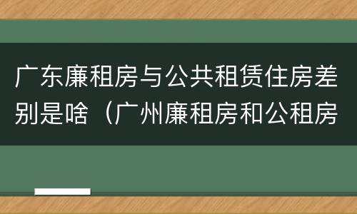 广东廉租房与公共租赁住房差别是啥（广州廉租房和公租房的区别）