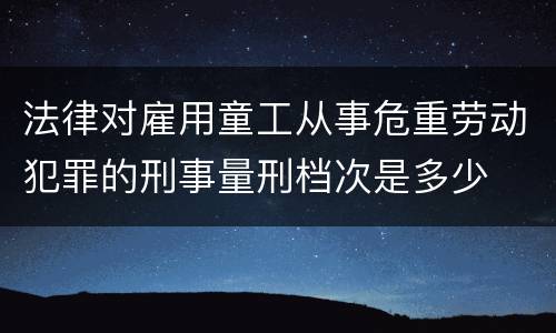 法律对雇用童工从事危重劳动犯罪的刑事量刑档次是多少