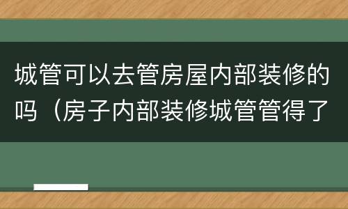 城管可以去管房屋内部装修的吗（房子内部装修城管管得了）