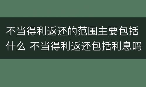不当得利返还的范围主要包括什么 不当得利返还包括利息吗