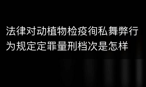 法律对动植物检疫徇私舞弊行为规定定罪量刑档次是怎样