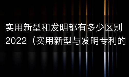 实用新型和发明都有多少区别2022（实用新型与发明专利的区别有哪些）