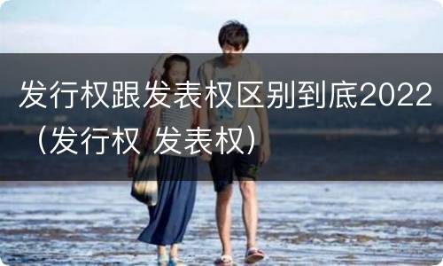 发行权跟发表权区别到底2022（发行权 发表权）