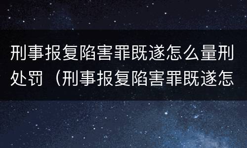 刑事报复陷害罪既遂怎么量刑处罚（刑事报复陷害罪既遂怎么量刑处罚的）