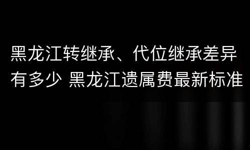 黑龙江转继承、代位继承差异有多少 黑龙江遗属费最新标准