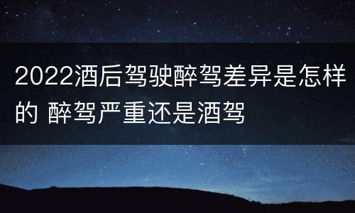 2022酒后驾驶醉驾差异是怎样的 醉驾严重还是酒驾