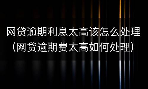 网贷逾期利息太高该怎么处理（网贷逾期费太高如何处理）