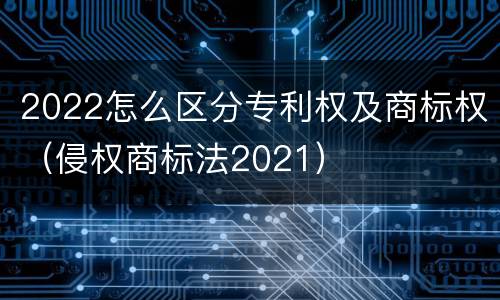 2022怎么区分专利权及商标权（侵权商标法2021）