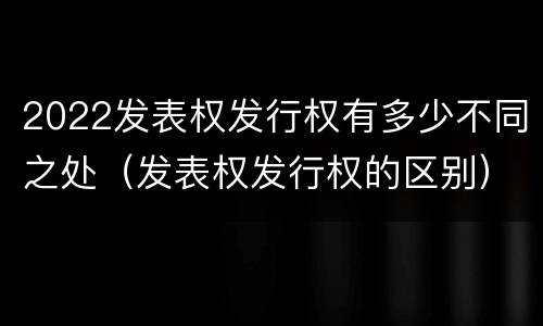 2022发表权发行权有多少不同之处（发表权发行权的区别）