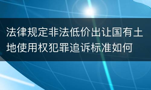 法律规定非法低价出让国有土地使用权犯罪追诉标准如何