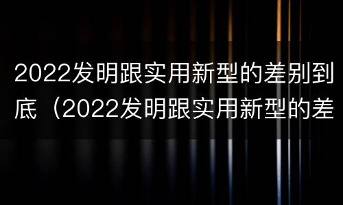 2022发明跟实用新型的差别到底（2022发明跟实用新型的差别到底是什么）