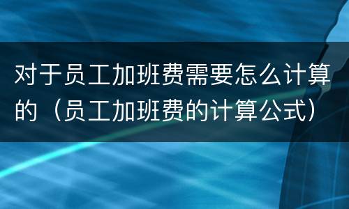 对于员工加班费需要怎么计算的（员工加班费的计算公式）