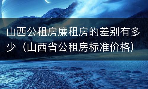 山西公租房廉租房的差别有多少（山西省公租房标准价格）