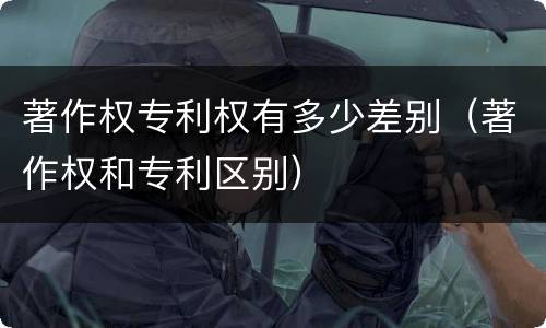 著作权专利权有多少差别（著作权和专利区别）