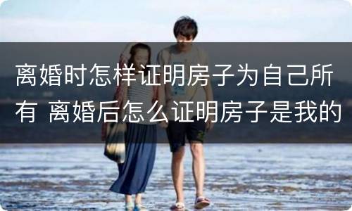 离婚时怎样证明房子为自己所有 离婚后怎么证明房子是我的