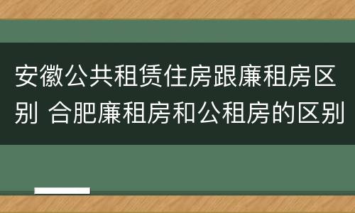安徽公共租赁住房跟廉租房区别 合肥廉租房和公租房的区别