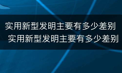 实用新型发明主要有多少差别 实用新型发明主要有多少差别和差距