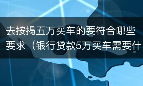 去按揭五万买车的要符合哪些要求（银行贷款5万买车需要什么条件）