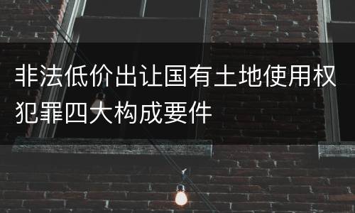 非法低价出让国有土地使用权犯罪四大构成要件