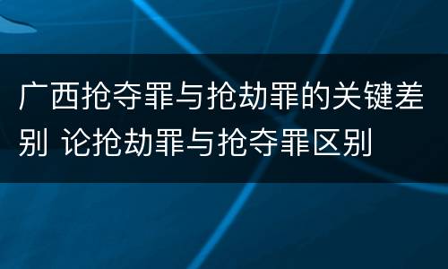 广西抢夺罪与抢劫罪的关键差别 论抢劫罪与抢夺罪区别