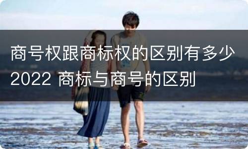商号权跟商标权的区别有多少2022 商标与商号的区别