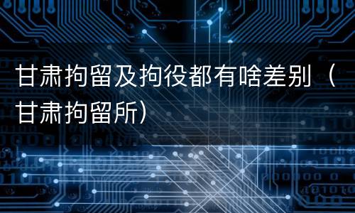 甘肃拘留及拘役都有啥差别（甘肃拘留所）