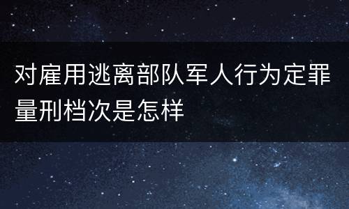 对雇用逃离部队军人行为定罪量刑档次是怎样