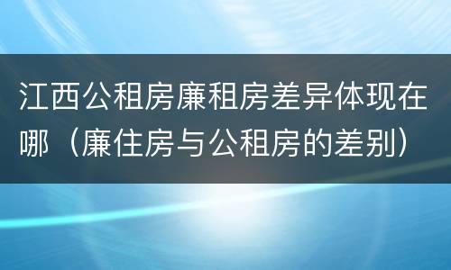 江西公租房廉租房差异体现在哪（廉住房与公租房的差别）
