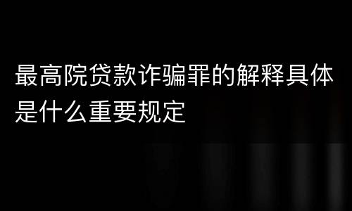 最高院贷款诈骗罪的解释具体是什么重要规定